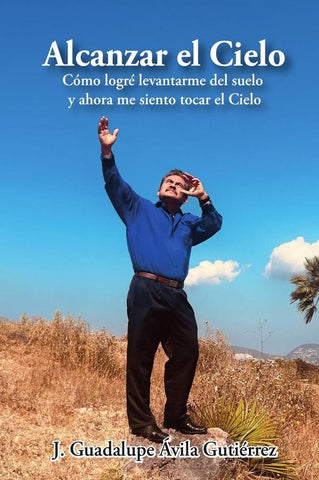Alcanzar el Cielo: Cómo logré levantarme del suelo y ahora me siento tocar el Cielo | J. Guadalupe Ávila Gutiérrez