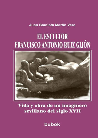 El escultor Francisco Antonio Ruiz Gijón. Vida y obra de un imaginero sevillano del siglo XVII | Juan Bautista Martín Vera