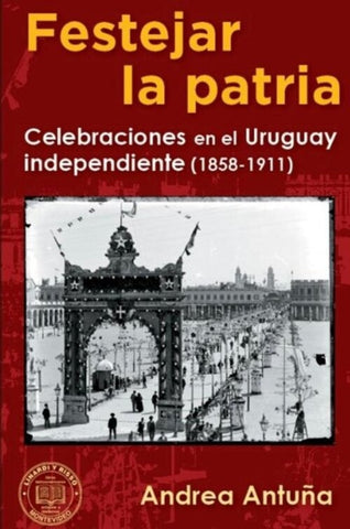 FESTEJAR LA PATRIA  CELEBRACIONES EN EL URUGUAY INDEPENDIENTE 1858-1911.. | ANDREA  ANTUÑA